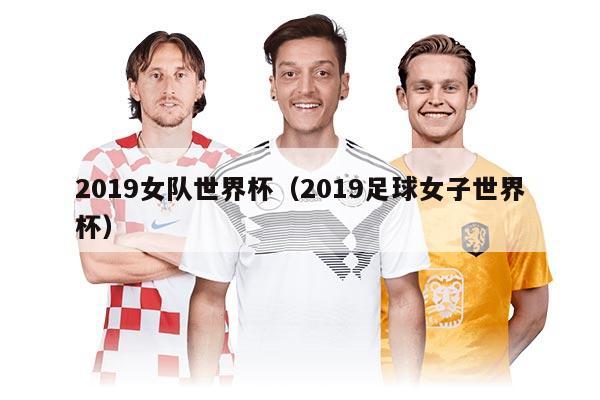 2019女队世界杯（2019足球女子世界杯）