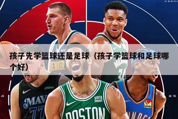 孩子先学篮球还是足球（孩子学篮球和足球哪个好）