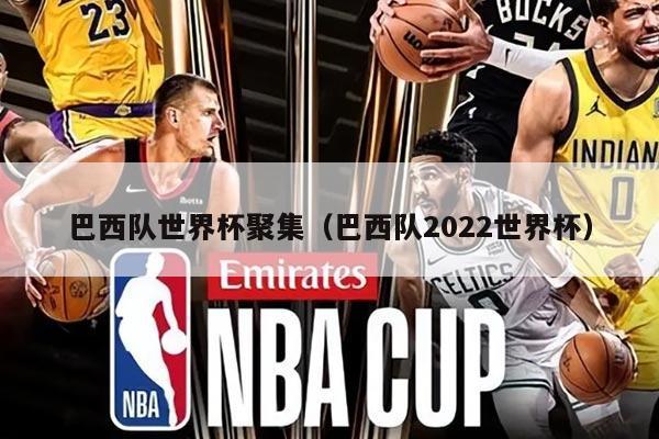 巴西队世界杯聚集（巴西队2022世界杯）