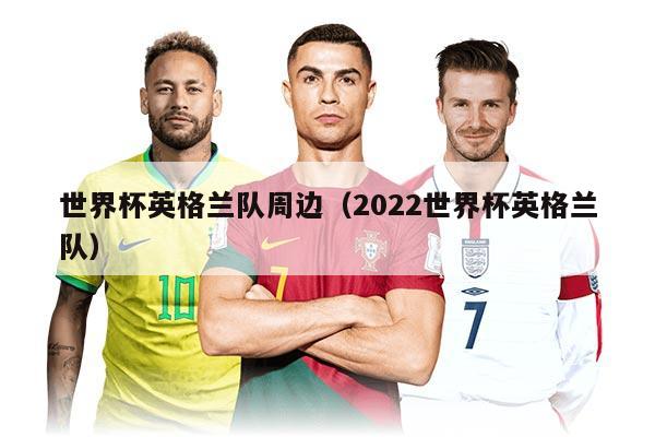 世界杯英格兰队周边（2022世界杯英格兰队）
