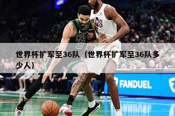 世界杯扩军至36队（世界杯扩军至36队多少人）