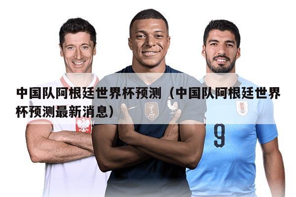 中国队阿根廷世界杯预测（中国队阿根廷世界杯预测最新消息）