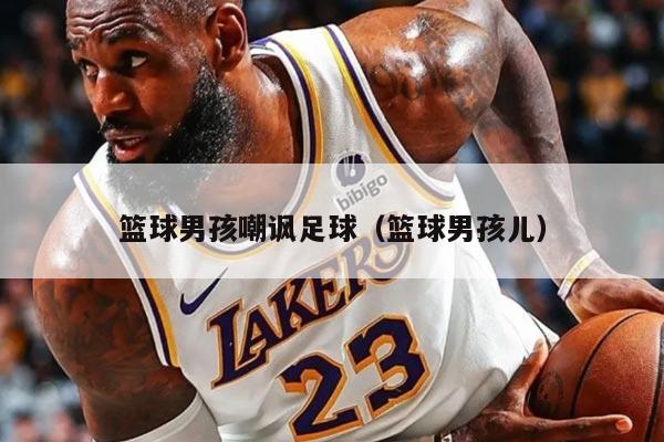 详细阅读:篮球男孩嘲讽足球(篮球男孩儿) 篮球男孩嘲讽足球(篮球男孩儿)